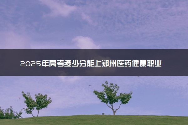 2025年高考多少分能上郑州医药健康职业学院？预测各省份录取分数线（附2024年数据及报考指南）