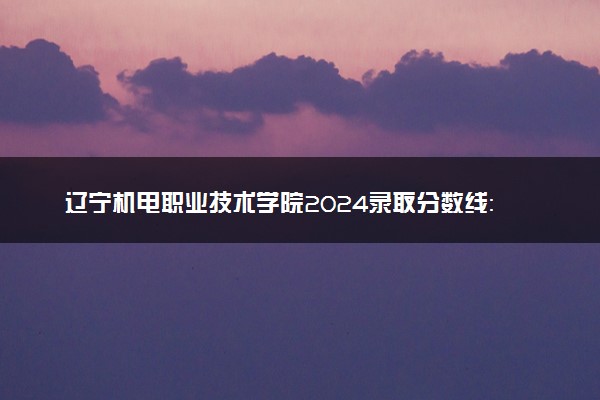辽宁机电职业技术学院2024录取分数线：最低195分 附2025年报考建议及注意事项