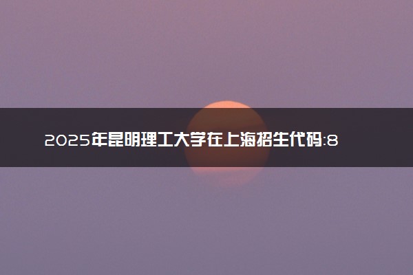 2025年昆明理工大学在上海招生代码：851 专业代码及报考指南