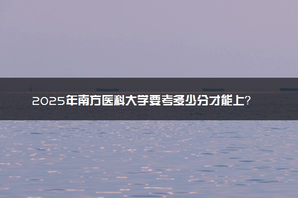 2025年南方医科大学要考多少分才能上？历年录取分数线及报考指南（含预测）