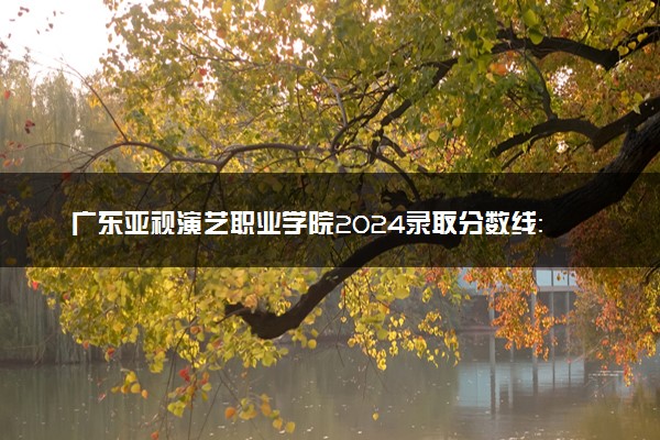 广东亚视演艺职业学院2024录取分数线：最低136分 附2025年报考建议及注意事项