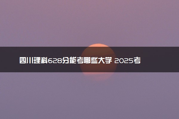 四川理科628分能考哪些大学 2025考生稳上的大学名单
