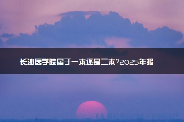 长沙医学院属于一本还是二本？2025年报考建议及分数线预测