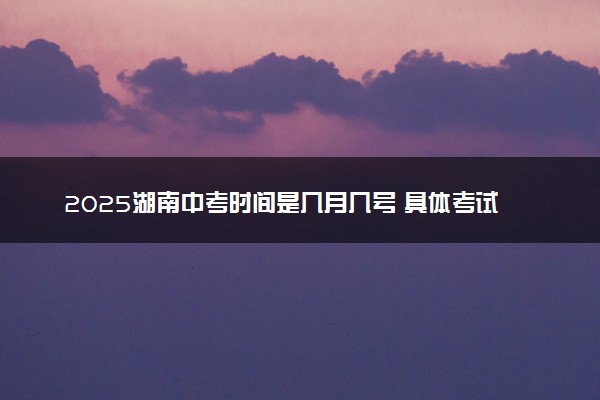 2025湖南中考时间是几月几号 具体考试时间安排