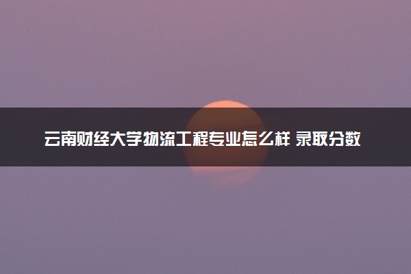 云南财经大学物流工程专业怎么样 录取分数线多少