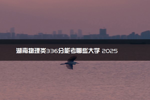 湖南物理类336分能考哪些大学 2025考生稳上的大学名单