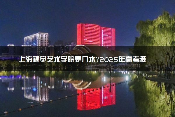 上海视觉艺术学院是几本？2025年高考多少分能上及报考建议
