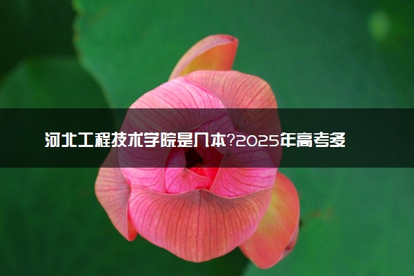河北工程技术学院是几本？2025年高考多少分能上及报考建议