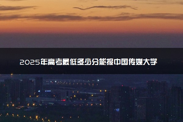 2025年高考最低多少分能报中国传媒大学？附中国传媒大学历年录取分数线及位次