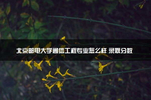 北京邮电大学通信工程专业怎么样 录取分数线多少