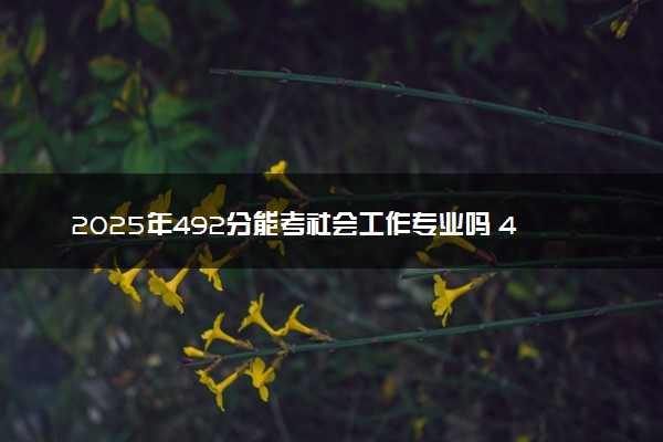 2025年492分能考社会工作专业吗 492分社会工作专业大学推荐
