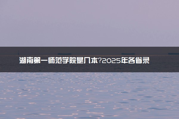 湖南第一师范学院是几本？2025年各省录取分数线预测及报考建议