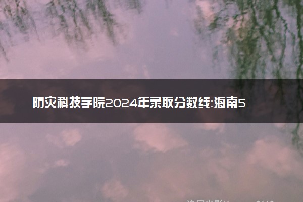 防灾科技学院2024年录取分数线：海南582分领跑，新疆361分垫底 2025报考建议及事项