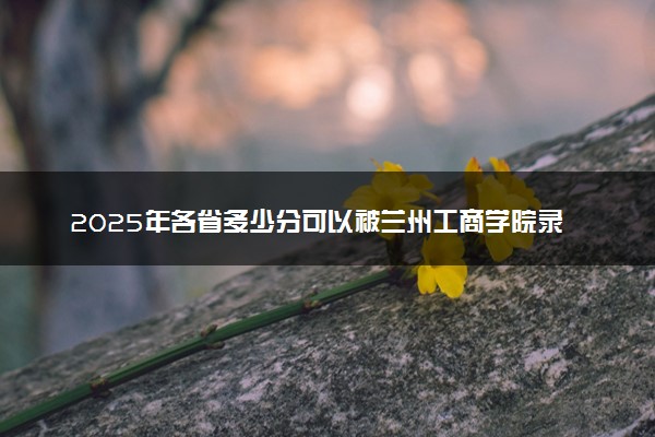 2025年各省多少分可以被兰州工商学院录取？历年录取分数线