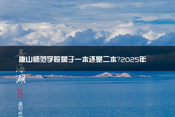 唐山师范学院属于一本还是二本？2025年报考建议及分数线预测