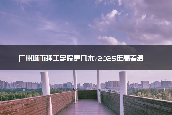 广州城市理工学院是几本？2025年高考多少分能上及报考建议