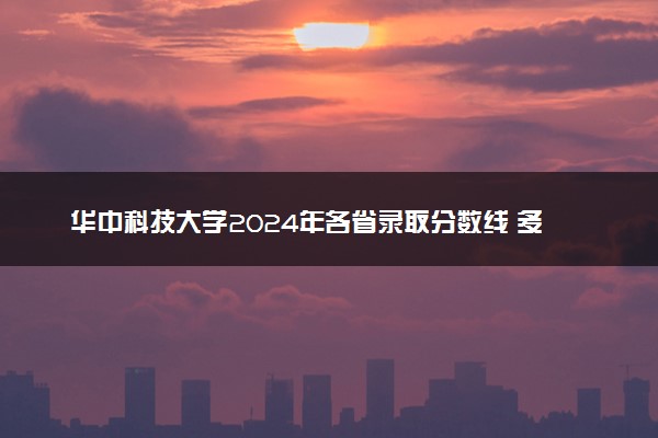 华中科技大学2024年各省录取分数线 多少分能考上