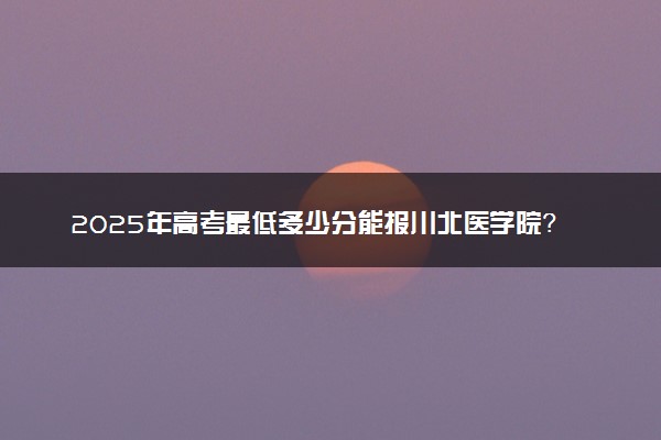 2025年高考最低多少分能报川北医学院？附川北医学院历年录取分数线及位次