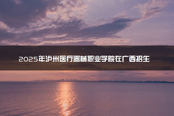 2025年泸州医疗器械职业学院在广西招生代码：14732 专业代码及报考指南