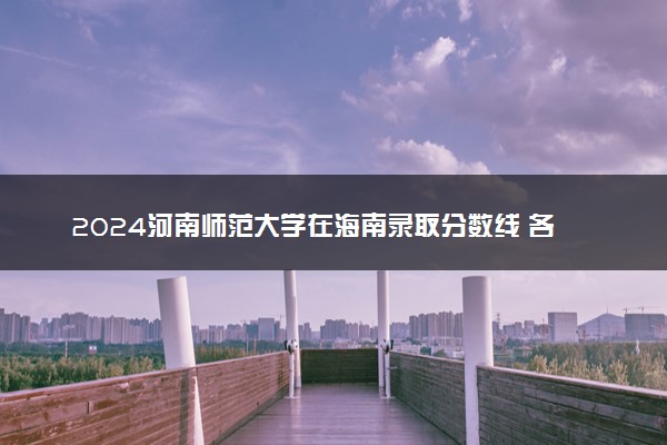2024河南师范大学在海南录取分数线 各专业分数及位次