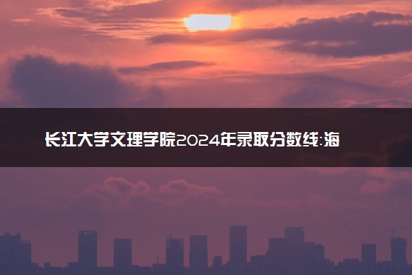 长江大学文理学院2024年录取分数线：海南555分领跑，新疆304分垫底 2025报考建议及事项