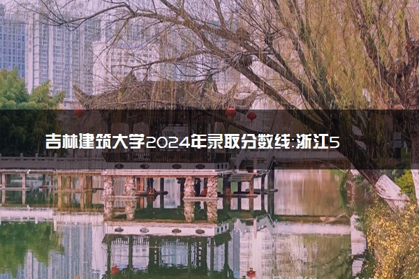吉林建筑大学2024年录取分数线：浙江583分领跑，新疆310分垫底 2025报考建议及事项