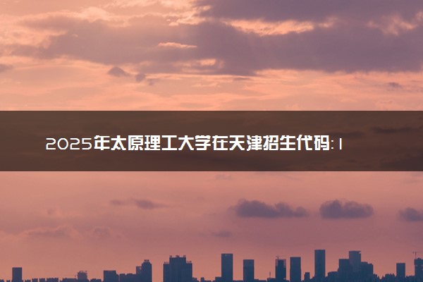 2025年太原理工大学在天津招生代码：1196 专业代码及报考指南