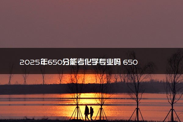 2025年650分能考化学专业吗 650分化学专业大学推荐