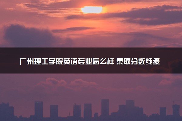 广州理工学院英语专业怎么样 录取分数线多少