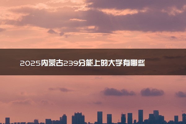2025内蒙古239分能上的大学有哪些 可以报考院校名单