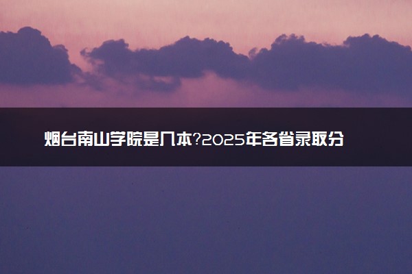烟台南山学院是几本？2025年各省录取分数线预测及报考建议