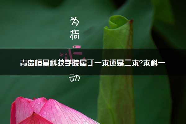 青岛恒星科技学院属于一本还是二本？本科一批、二批的区别及报考建议