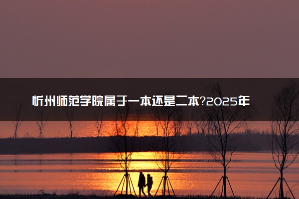 忻州师范学院属于一本还是二本？2025年报考建议及分数线预测