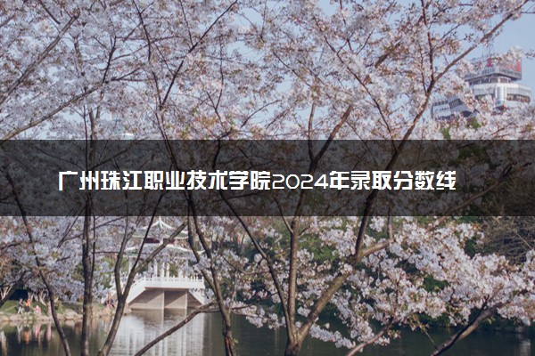 广州珠江职业技术学院2024年录取分数线：云南425分领跑，河南165分垫底 2025报考建议及事项