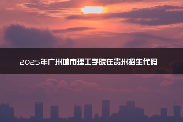 2025年广州城市理工学院在贵州招生代码：0672 专业代码及报考指南