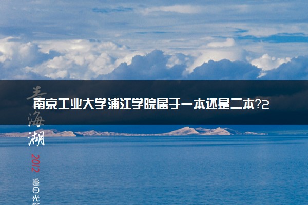 南京工业大学浦江学院属于一本还是二本？2025年报考建议及分数线预测