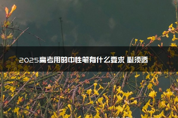 2025高考用的中性笔有什么要求 必须透明吗
