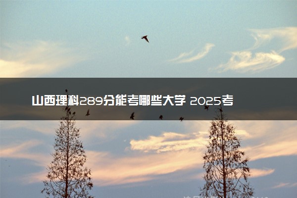 山西理科289分能考哪些大学 2025考生稳上的大学名单
