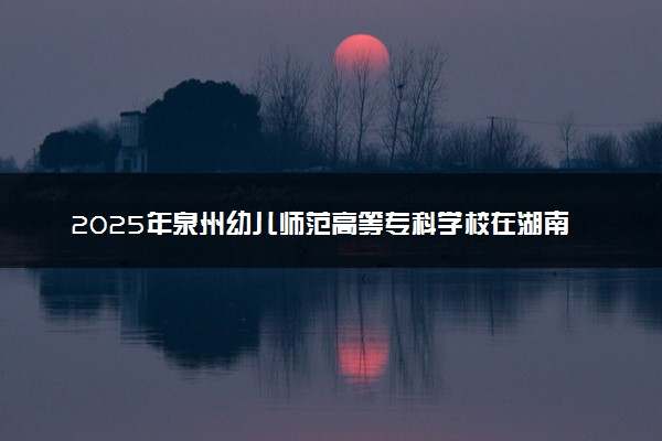 2025年泉州幼儿师范高等专科学校在湖南招生代码：4980 专业代码及报考指南