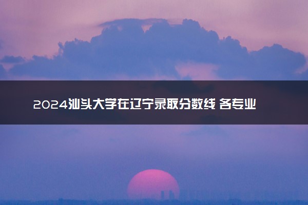 2024汕头大学在辽宁录取分数线 各专业分数及位次