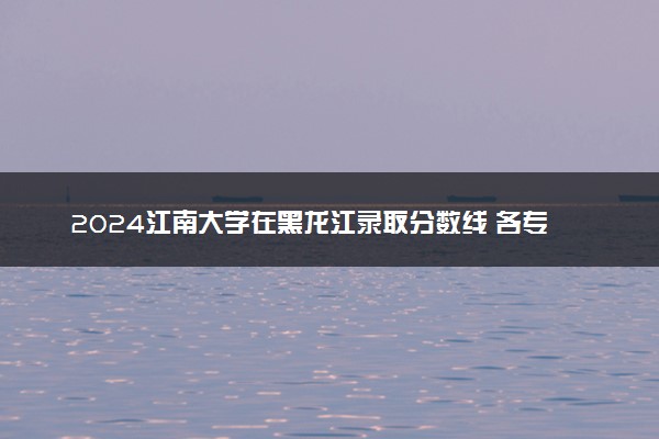 2024江南大学在黑龙江录取分数线 各专业分数及位次