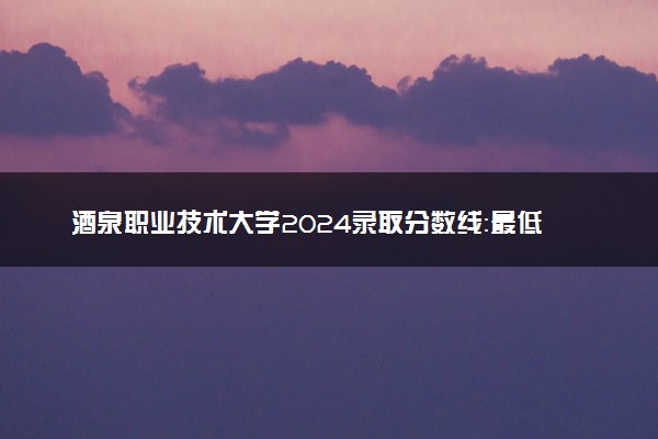 酒泉职业技术大学2024录取分数线：最低217分 附2025年报考建议及注意事项