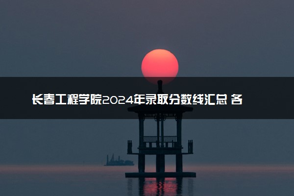 长春工程学院2024年录取分数线汇总 各省最低分与位次排名及2025报考指南