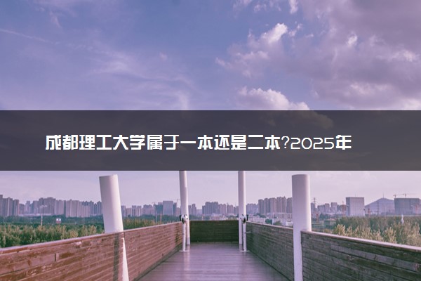 成都理工大学属于一本还是二本？2025年报考建议及分数线预测