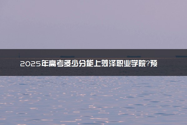 2025年高考多少分能上菏泽职业学院？预测各省份录取分数线（附2024年数据及报考指南）