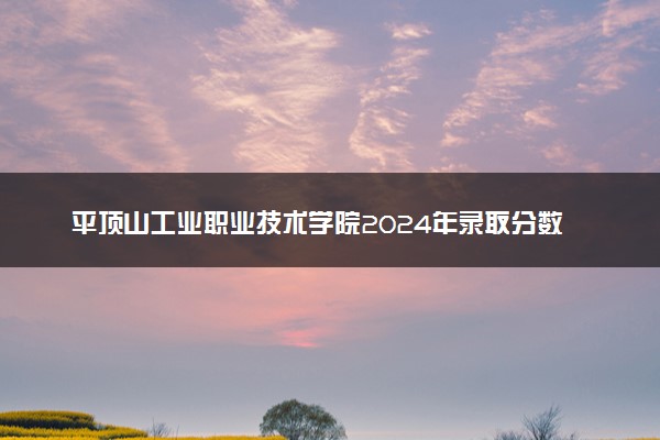 平顶山工业职业技术学院2024年录取分数线：河北401分领跑，广西232分垫底 2025报考建议及事项