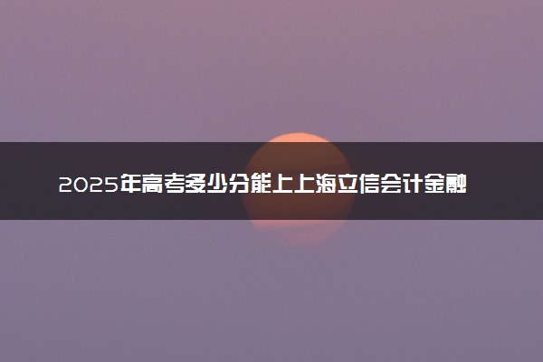 2025年高考多少分能上上海立信会计金融学院？预测各省份录取分数线（附2024年数据及报考指南）
