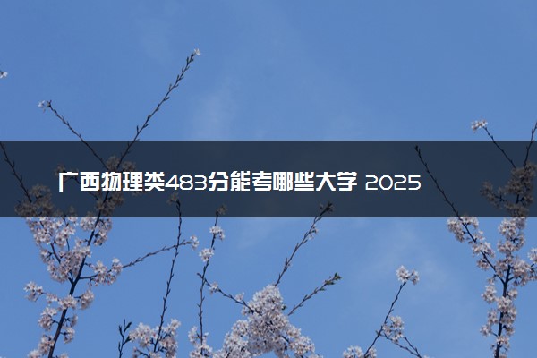 广西物理类483分能考哪些大学 2025考生稳上的大学名单