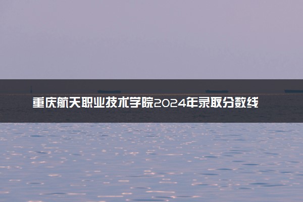 重庆航天职业技术学院2024年录取分数线汇总 各省最低分与位次排名及2025报考指南