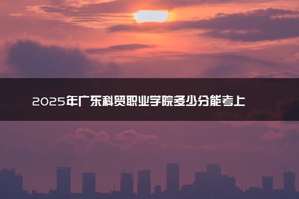 2025年广东科贸职业学院多少分能考上 最低分及位次